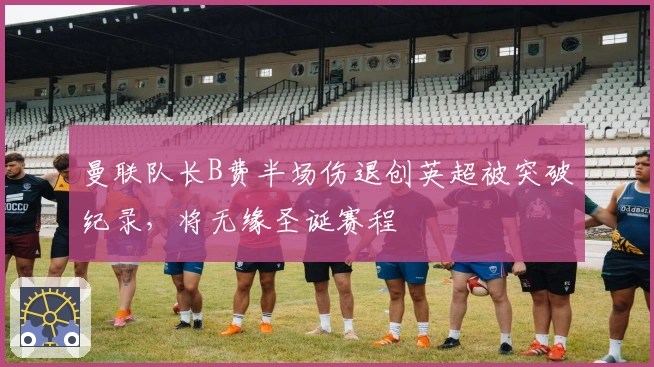 曼联队长B费半场伤退创英超被突破纪录，将无缘圣诞赛程