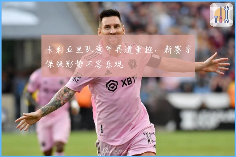 卡利亚里队意甲再遭重挫,新赛季保级形势不容乐观