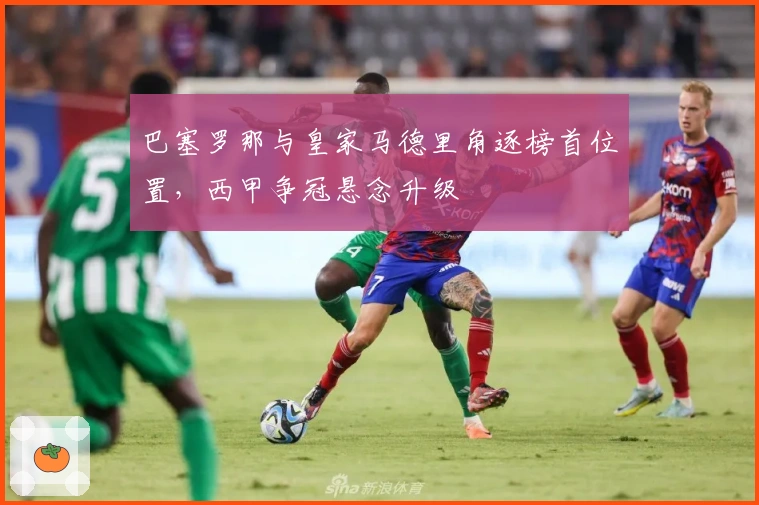 巴塞罗那与皇家马德里角逐榜首位置，西甲争冠悬念升级