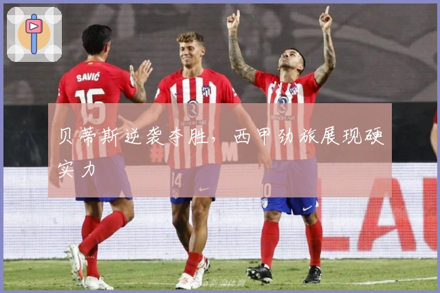 贝蒂斯逆袭夺胜，西甲劲旅展现硬实力