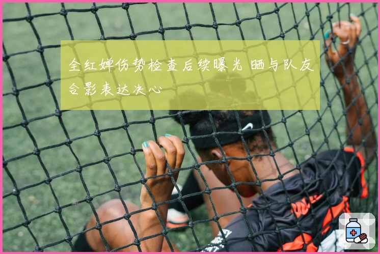 全红婵伤势检查后续曝光 晒与队友合影表达决心
