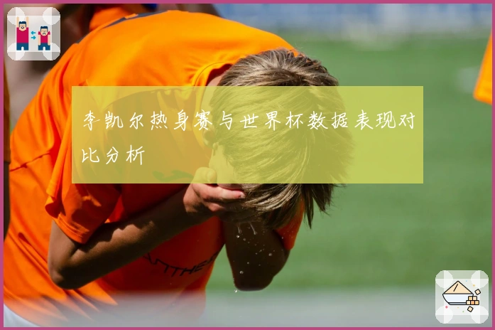 李凯尔热身赛与世界杯数据表现对比分析