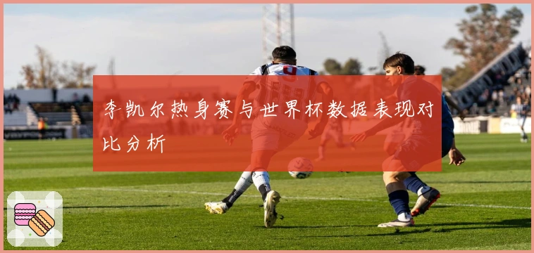 李凯尔热身赛与世界杯数据表现对比分析