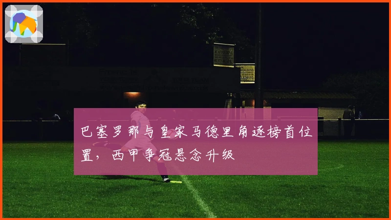 巴塞罗那与皇家马德里角逐榜首位置,西甲争冠悬念升级