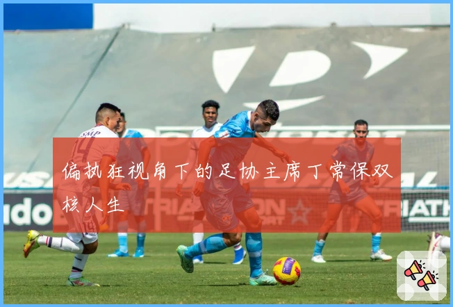 偏执狂视角下的足协主席丁常保双核人生