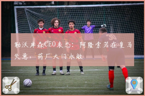 勒沃库森CEO表态：阿隆索若在皇马失意，药厂大门永敞