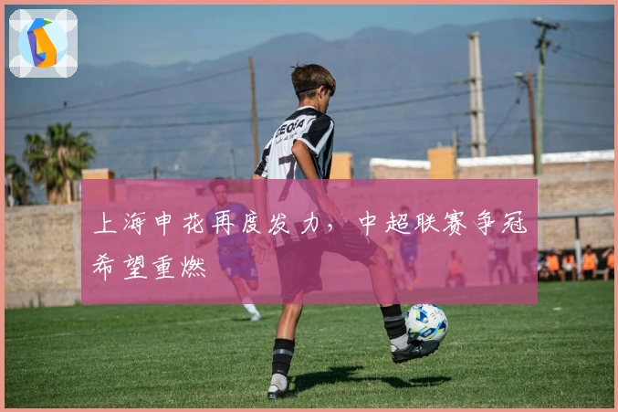 上海申花再度发力，中超联赛争冠希望重燃