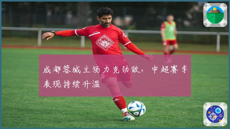 成都蓉城主场力克劲敌,中超赛季表现持续升温